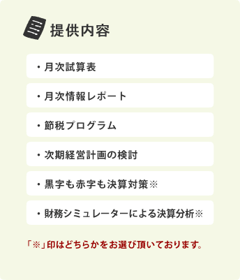 提供内容：・月次試算表・月次情報レポート・節税プログラム・次期経営計画の検討・黒字も赤字も決算対策※・財務シミュレーターによる決算分析※（「※」印はどちらかをお選び頂いております。）