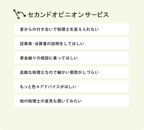 セカンドオピニオンサービス：昔からの付き合いで税理士を変えられない。試算表･決算書の説明をしてほしい。資金繰りの相談に乗ってほしい。高齢な税理士なので細かい質問がしづらい。もっと色々アドバイスがほしい。他の税理士の意見も聞いてみたい。