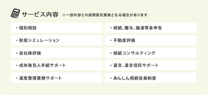 サービス内容：　・個別相談 ・相続､贈与､譲渡等各申告 ・財産シミュレーション ・不動産評価 ・自社株評価 ・相続コンサルティング ・成年後見人手続サポート ・遺言､遺言信託サポート ・	遺産整理業務サポート ・あんしん相続会員制度 ※一部外部との提携委託業務となる場合があります