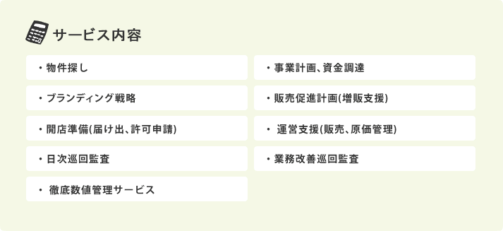 サービス内容：　・物件探し ・事業計画､資金調達 ・ブランディング戦略 ・販売促進計画(増販支援) ・開店準備(届け出､許可申請) ・	運営支援(販売､原価管理) ・日次巡回監査 ・業務改善巡回監査 ・	徹底数値管理サービス