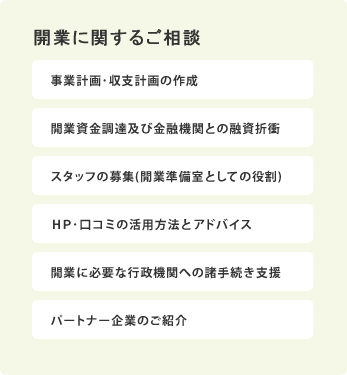 開業に関するご相談／事業計画･収支計画の作成、開業資金調達及び金融機関との融資折衝、スタッフの募集(開業準備室としての役割)、ＨＰ･口コミの活用方法とアドバイス、開業に必要な行政機関への諸手続き支援、パートナー企業のご紹介