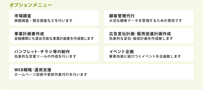 オプションメニュー／市場調査:商圏調査・競合調査などを行います　顧客管理代行：大切な顧客データを管理するための費用です　事業計画書作成：金融機関にも提出可能な事業計画書を作成致します　広告宣伝計画･販売促進計画作成：効果的な宣伝･販促計画を作成致します　パンフレット･チラシ等の制作：効果的な営業ツールの作成を行います　イベント企画：集客効果に結びつくイベントを企画致します　WEB戦略･運用支援：ホームページ診断や更新作業代行を行います